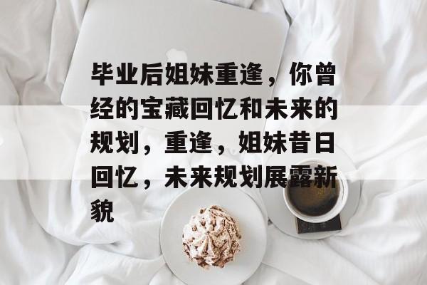 毕业后姐妹重逢，你曾经的宝藏回忆和未来的规划，重逢，姐妹昔日回忆，未来规划展露新貌