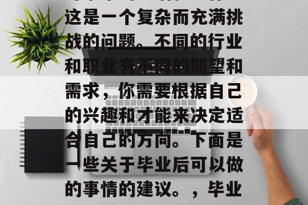 毕业后的你准备如何应对未来的生活和工作?这是一个复杂而充满挑战的问题。不同的行业和职业有不同的期望和需求,你需要根据自己的兴趣和才能来决定适合自己的方向。下面是一些关于毕业后可以做的事情的建议。,毕业生要怎么选择自己的职业道路? 毕业后的你准备如何应对未来的生活和工作?这是一个复杂而充满挑战的问题。不同的行业和职业有不同的期望和需求,你需要根据自己的兴趣和才能来决定适合自己的方向。下面是一些关于毕业后可以做的事情的建议。,毕业生要怎么选择自己的职业道路?