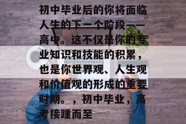 初中毕业后的你将面临人生的下一个阶段——高中。这不仅是你的专业知识和技能的积累，也是你世界观、人生观和价值观的形成的重要时期。，初中毕业，高考接踵而至