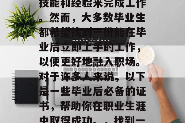 毕业后找工作,你可能面临许多选择。有的雇主希望你能获得专业的技能和经验来完成工作。然而,大多数毕业生都希望找到一份能在毕业后立即上手的工作,以便更好地融入职场。对于许多人来说,以下是一些毕业后必备的证书,帮助你在职业生涯中取得成功。,找到一份能在毕业后立即上手的工作,必备证书及其应用指南 毕业后找工作,你可能面临许多选择。有的雇主希望你能获得专业的技能和经验来完成工作。然而,大多数毕业生都希望找到一份能在毕业后立即上手的工作,以便更好地融入职场。对于许多人来说,以下是一些毕业后必备的证书,帮助你在职业生涯中取得成功。,找到一份能在毕业后立即上手的工作,必备证书及其应用指南