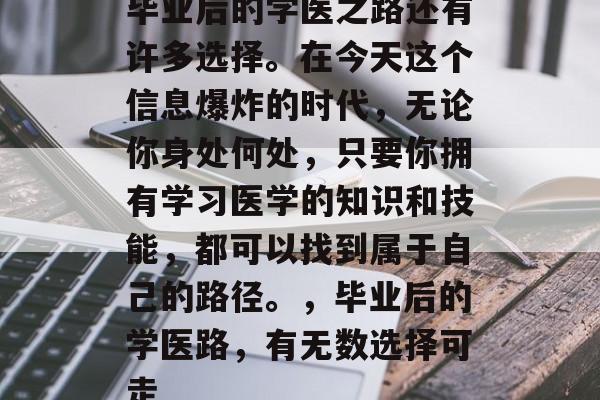 毕业后的学医之路还有许多选择。在今天这个信息爆炸的时代，无论你身处何处，只要你拥有学习医学的知识和技能，都可以找到属于自己的路径。，毕业后的学医路，有无数选择可走