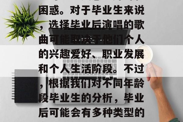 毕业后的歌曲，这个题目可能让人感到好奇和困惑。对于毕业生来说，选择毕业后演唱的歌曲可能取决于他们个人的兴趣爱好、职业发展和个人生活阶段。不过，根据我们对不同年龄段毕业生的分析，毕业后可能会有多种类型的音乐选择。，毕业时喜欢什么类型的音乐？