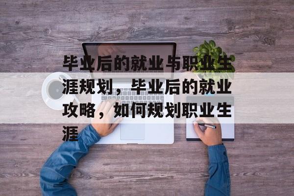 毕业后的就业与职业生涯规划,毕业后的就业攻略,如何规划职业生涯 毕业后的就业与职业生涯规划,毕业后的就业攻略,如何规划职业生涯