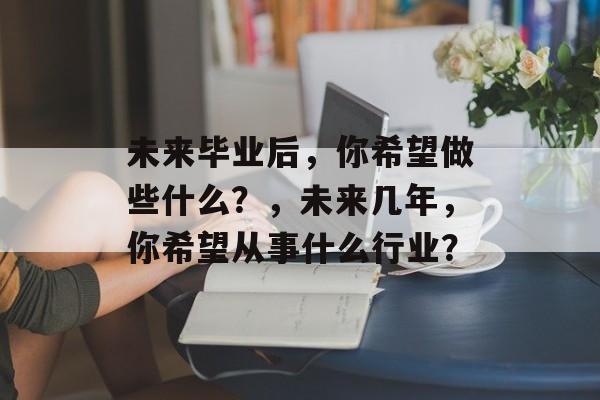 未来毕业后，你希望做些什么？，未来几年，你希望从事什么行业？
