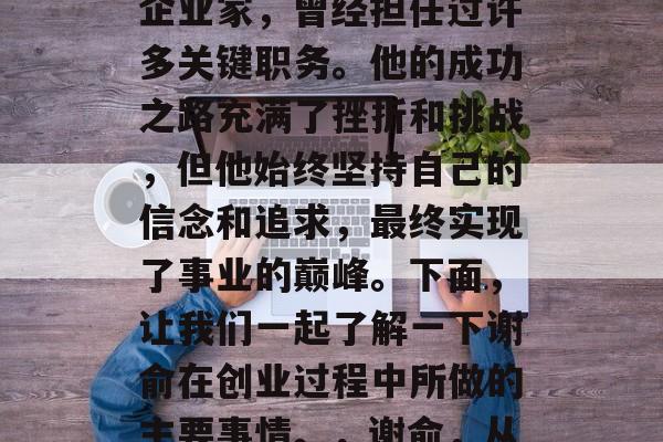 谢俞，中国当代著名的企业家，曾经担任过许多关键职务。他的成功之路充满了挫折和挑战，但他始终坚持自己的信念和追求，最终实现了事业的巅峰。下面，让我们一起了解一下谢俞在创业过程中所做的主要事情。，谢俞，从失败到成功的创业者