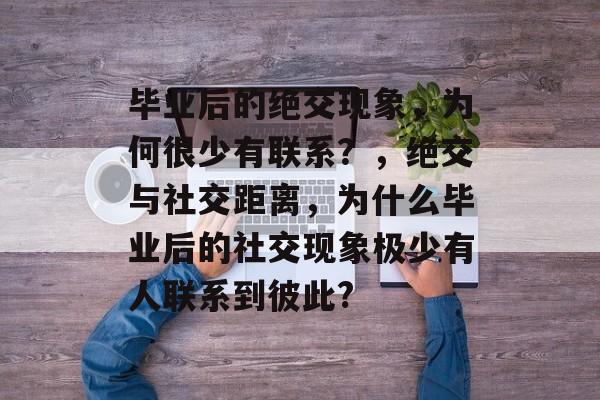 毕业后的绝交现象,为何很少有联系?,绝交与社交距离,为什么毕业后的社交现象极少有人联系到彼此? 毕业后的绝交现象,为何很少有联系?,绝交与社交距离,为什么毕业后的社交现象极少有人联系到彼此?