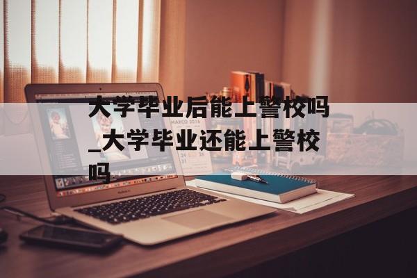 大学毕业后能上警校吗_大学毕业还能上警校吗