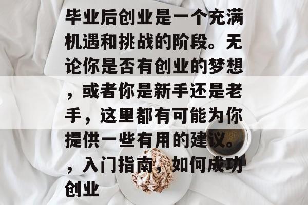 毕业后创业是一个充满机遇和挑战的阶段。无论你是否有创业的梦想,或者你是新手还是老手,这里都有可能为你提供一些有用的建议。,入门指南,如何成功创业 毕业后创业是一个充满机遇和挑战的阶段。无论你是否有创业的梦想,或者你是新手还是老手,这里都有可能为你提供一些有用的建议。,入门指南,如何成功创业