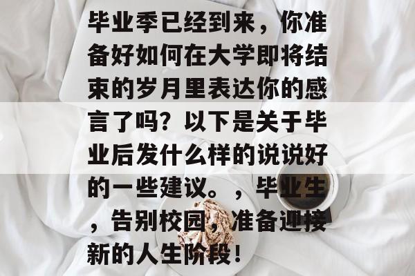 毕业季已经到来,你准备好如何在大学即将结束的岁月里表达你的感言了吗?以下是关于毕业后发什么样的说说好的一些建议。,毕业生,告别校园,准备迎接新的人生阶段! 毕业季已经到来,你准备好如何在大学即将结束的岁月里表达你的感言了吗?以下是关于毕业后发什么样的说说好的一些建议。,毕业生,告别校园,准备迎接新的人生阶段!