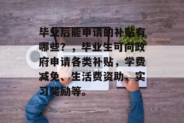 毕业后能申请的补贴有哪些?,毕业生可向政府申请各类补贴,学费减免、生活费资助、实习奖励等。 毕业后能申请的补贴有哪些?,毕业生可向政府申请各类补贴,学费减免、生活费资助、实习奖励等。