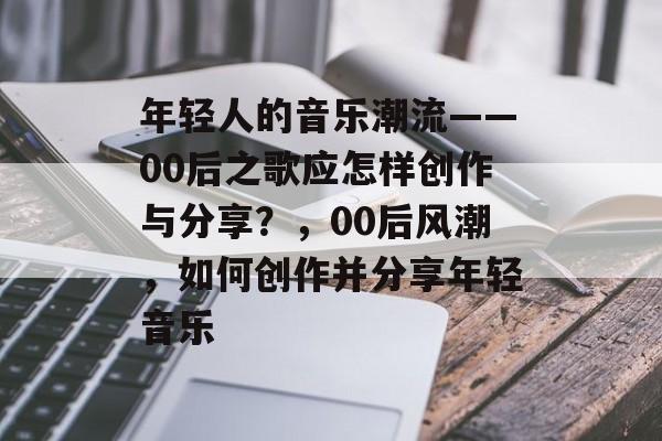 年轻人的音乐潮流——00后之歌应怎样创作与分享？，00后风潮，如何创作并分享年轻音乐