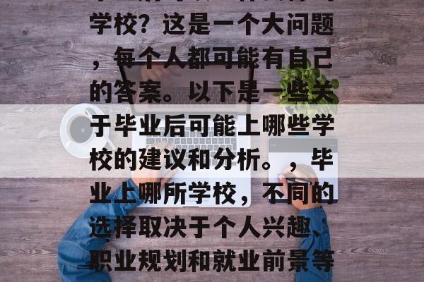 毕业后可以上什么样的学校?这是一个大问题,每个人都可能有自己的答案。以下是一些关于毕业后可能上哪些学校的建议和分析。,毕业上哪所学校,不同的选择取决于个人兴趣、职业规划和就业前景等因素 毕业后可以上什么样的学校?这是一个大问题,每个人都可能有自己的答案。以下是一些关于毕业后可能上哪些学校的建议和分析。,毕业上哪所学校,不同的选择取决于个人兴趣、职业规划和就业前景等因素