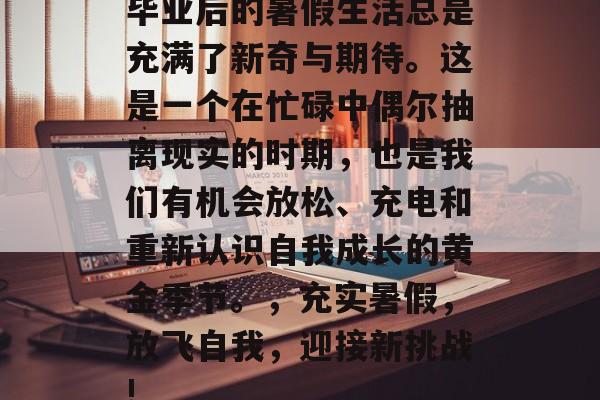 毕业后的暑假生活总是充满了新奇与期待。这是一个在忙碌中偶尔抽离现实的时期，也是我们有机会放松、充电和重新认识自我成长的黄金季节。，充实暑假，放飞自我，迎接新挑战!