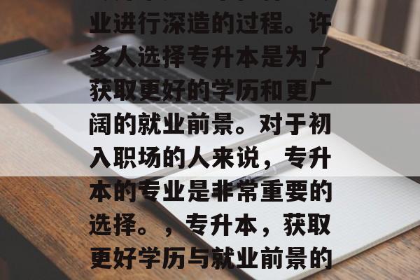专升本是一个在特定专业进行深造的过程。许多人选择专升本是为了获取更好的学历和更广阔的就业前景。对于初入职场的人来说,专升本的专业是非常重要的选择。,专升本,获取更好学历与就业前景的选择 专升本是一个在特定专业进行深造的过程。许多人选择专升本是为了获取更好的学历和更广阔的就业前景。对于初入职场的人来说,专升本的专业是非常重要的选择。,专升本,获取更好学历与就业前景的选择