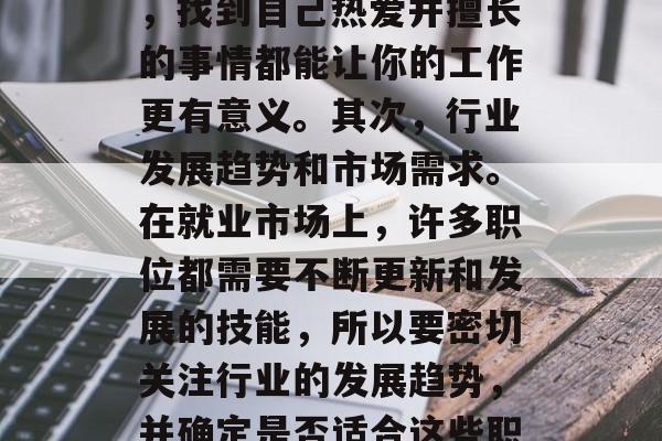 毕业后的求职，如何选择适合自己的职业发展道路？下面是几个重要的关键因素，可以帮助你做出最好的决定。首先，你的个人兴趣和激情。这将是你选择工作的主要驱动力，无论你是在学校还是工作场所，找到自己热爱并擅长的事情都能让你的工作更有意义。其次，行业发展趋势和市场需求。在就业市场上，许多职位都需要不断更新和发展的技能，所以要密切关注行业的发展趋势，并确定是否适合这些职位。最后，技能和经验的匹配度。你需要知道哪些技能或经验与你的目标职位相匹配，才能确保你在毕业后能够顺利融入职场。，选择适合的职业路径，个人兴趣和激情、行业发展趋势、技能与经验匹配度