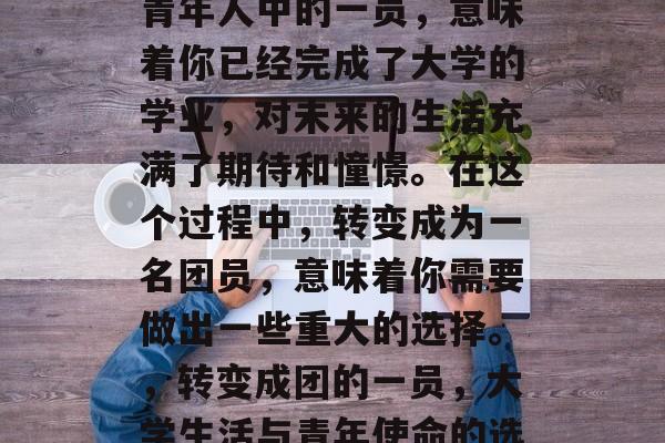 毕业时加入团体会成为青年人中的一员，意味着你已经完成了大学的学业，对未来的生活充满了期待和憧憬。在这个过程中，转变成为一名团员，意味着你需要做出一些重大的选择。，转变成团的一员，大学生活与青年使命的选择