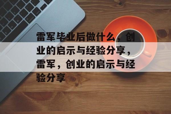 雷军毕业后做什么，创业的启示与经验分享，雷军，创业的启示与经验分享