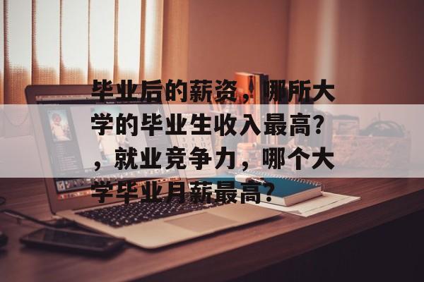 毕业后的薪资，哪所大学的毕业生收入最高？，就业竞争力，哪个大学毕业月薪最高？