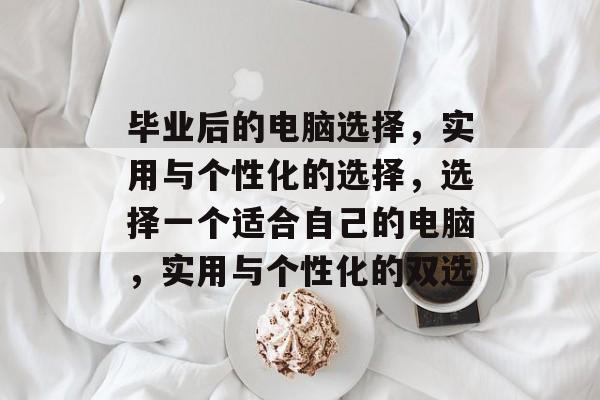 毕业后的电脑选择，实用与个性化的选择，选择一个适合自己的电脑，实用与个性化的双选
