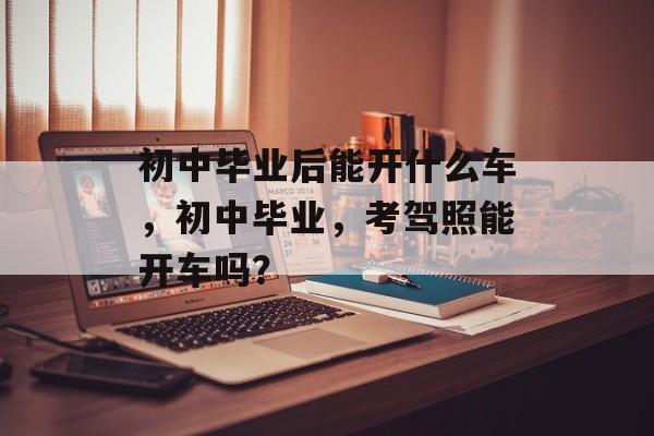 初中毕业后能开什么车，初中毕业，考驾照能开车吗？