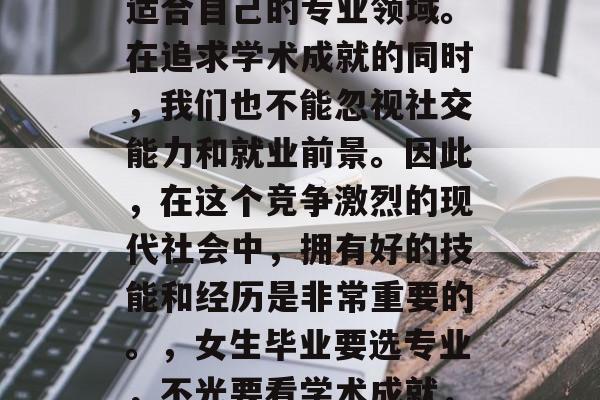 毕业后的女生应该根据自己的兴趣和能力选择适合自己的专业领域。在追求学术成就的同时,我们也不能忽视社交能力和就业前景。因此,在这个竞争激烈的现代社会中,拥有好的技能和经历是非常重要的。,女生毕业要选专业,不光要看学术成就,还要注意社交能力和就业前景。 毕业后的女生应该根据自己的兴趣和能力选择适合自己的专业领域。在追求学术成就的同时,我们也不能忽视社交能力和就业前景。因此,在这个竞争激烈的现代社会中,拥有好的技能和经历是非常重要的。,女生毕业要选专业,不光要看学术成就,还要注意社交能力和就业前景。