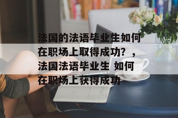 法国的法语毕业生如何在职场上取得成功？，法国法语毕业生 如何在职场上获得成功