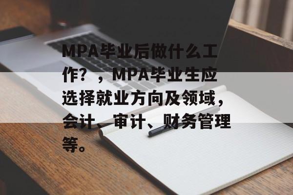 MPA毕业后做什么工作?,MPA毕业生应选择就业方向及领域,会计、审计、财务管理等。 MPA毕业后做什么工作?,MPA毕业生应选择就业方向及领域,会计、审计、财务管理等。