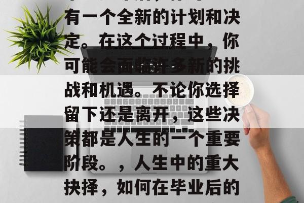 毕业多年后，你可能会有一个全新的计划和决定。在这个过程中，你可能会面临许多新的挑战和机遇。不论你选择留下还是离开，这些决策都是人生的一个重要阶段。，人生中的重大抉择，如何在毕业后的选择中找到幸福与方向