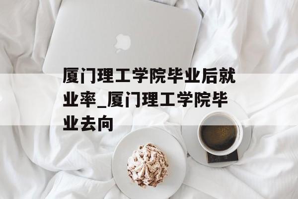 厦门理工学院毕业后就业率_厦门理工学院毕业去向 厦门理工学院毕业后就业率_厦门理工学院毕业去向