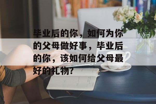 毕业后的你,如何为你的父母做好事,毕业后的你,该如何给父母最好的礼物? 毕业后的你,如何为你的父母做好事,毕业后的你,该如何给父母最好的礼物?