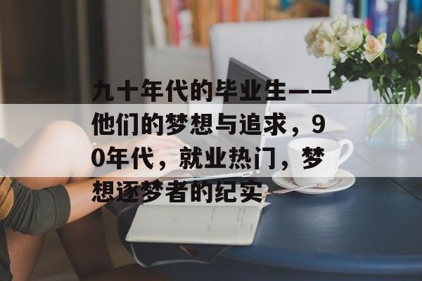 九十年代的毕业生——他们的梦想与追求,90年代,就业热门,梦想逐梦者的纪实 九十年代的毕业生——他们的梦想与追求,90年代,就业热门,梦想逐梦者的纪实