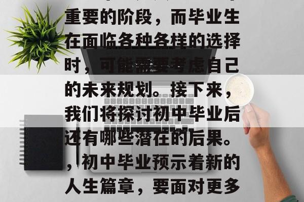 初中毕业是人生中一个重要的阶段,而毕业生在面临各种各样的选择时,可能需要考虑自己的未来规划。接下来,我们将探讨初中毕业后还有哪些潜在的后果。,初中毕业预示着新的人生篇章,要面对更多的选择 初中毕业是人生中一个重要的阶段,而毕业生在面临各种各样的选择时,可能需要考虑自己的未来规划。接下来,我们将探讨初中毕业后还有哪些潜在的后果。,初中毕业预示着新的人生篇章,要面对更多的选择