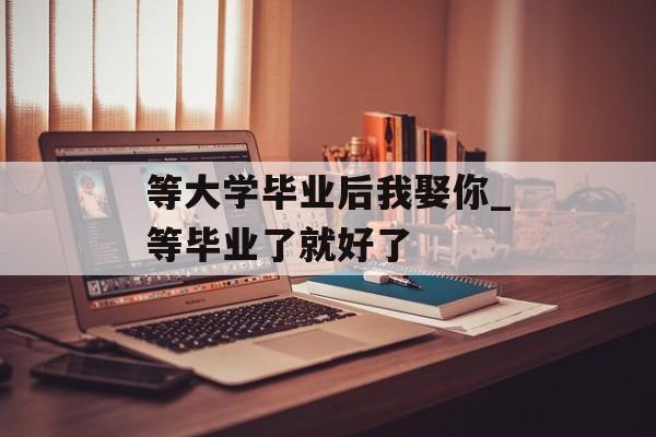 等大学毕业后我娶你_等毕业了就好了 等大学毕业后我娶你_等毕业了就好了