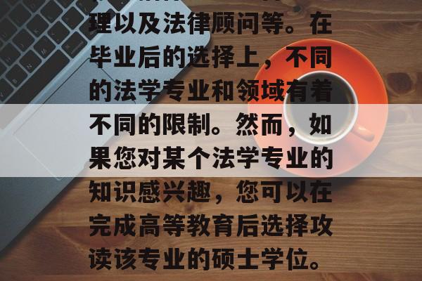 在法律行业中，法学毕业生有很多不同的选择，包括律师、法官、助理以及法律顾问等。在毕业后的选择上，不同的法学专业和领域有着不同的限制。然而，如果您对某个法学专业的知识感兴趣，您可以在完成高等教育后选择攻读该专业的硕士学位。，法学专业研究生，不同领域的限制与方向选择