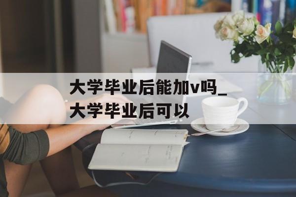 大学毕业后能加v吗_大学毕业后可以