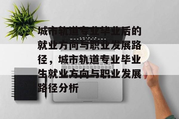 城市轨道专业毕业后的就业方向与职业发展路径,城市轨道专业毕业生就业方向与职业发展路径分析 城市轨道专业毕业后的就业方向与职业发展路径,城市轨道专业毕业生就业方向与职业发展路径分析