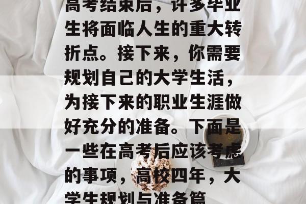 高考结束后,许多毕业生将面临人生的重大转折点。接下来,你需要规划自己的大学生活,为接下来的职业生涯做好充分的准备。下面是一些在高考后应该考虑的事项,高校四年,大学生规划与准备篇 高考结束后,许多毕业生将面临人生的重大转折点。接下来,你需要规划自己的大学生活,为接下来的职业生涯做好充分的准备。下面是一些在高考后应该考虑的事项,高校四年,大学生规划与准备篇