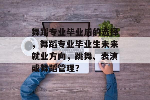 舞蹈专业毕业后的选择，舞蹈专业毕业生未来就业方向，跳舞、表演或舞蹈管理？