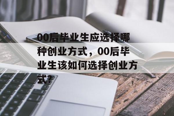 00后毕业生应选择哪种创业方式,00后毕业生该如何选择创业方式? 00后毕业生应选择哪种创业方式,00后毕业生该如何选择创业方式?