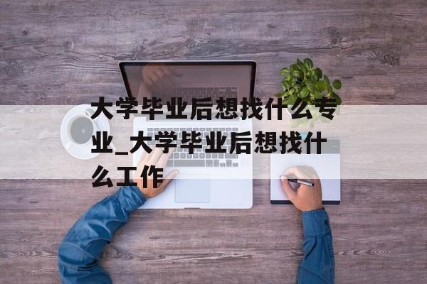 大学毕业后想找什么专业_大学毕业后想找什么工作