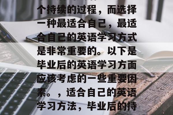 毕业后的英语学习是一个持续的过程,而选择一种最适合自己,最适合自己的英语学习方式是非常重要的。以下是毕业后的英语学习方面应该考虑的一些重要因素。,适合自己的英语学习方法,毕业后的持续挑战与重要性 毕业后的英语学习是一个持续的过程,而选择一种最适合自己,最适合自己的英语学习方式是非常重要的。以下是毕业后的英语学习方面应该考虑的一些重要因素。,适合自己的英语学习方法,毕业后的持续挑战与重要性