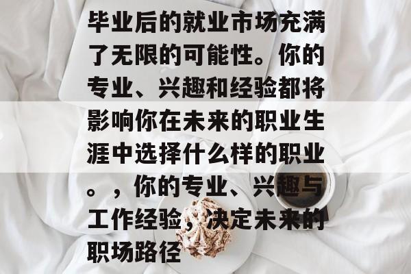 毕业后的就业市场充满了无限的可能性。你的专业、兴趣和经验都将影响你在未来的职业生涯中选择什么样的职业。，你的专业、兴趣与工作经验，决定未来的职场路径