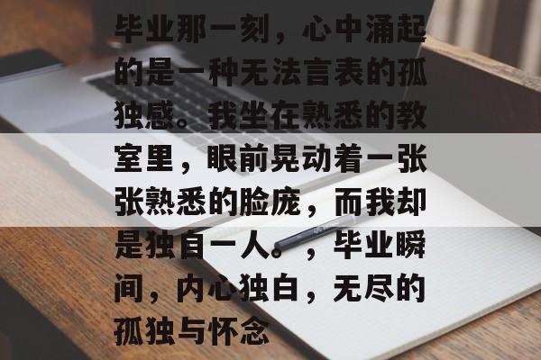 毕业那一刻，心中涌起的是一种无法言表的孤独感。我坐在熟悉的教室里，眼前晃动着一张张熟悉的脸庞，而我却是独自一人。，毕业瞬间，内心独白，无尽的孤独与怀念