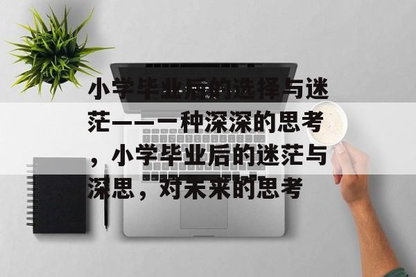 小学毕业后的选择与迷茫——一种深深的思考,小学毕业后的迷茫与深思,对未来的思考 小学毕业后的选择与迷茫——一种深深的思考,小学毕业后的迷茫与深思,对未来的思考