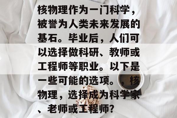 核物理作为一门科学，被誉为人类未来发展的基石。毕业后，人们可以选择做科研、教师或工程师等职业。以下是一些可能的选项。，核物理，选择成为科学家、老师或工程师？