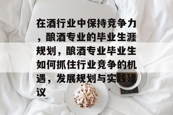在酒行业中保持竞争力,酿酒专业的毕业生涯规划,酿酒专业毕业生如何抓住行业竞争的机遇,发展规划与实践建议 在酒行业中保持竞争力,酿酒专业的毕业生涯规划,酿酒专业毕业生如何抓住行业竞争的机遇,发展规划与实践建议