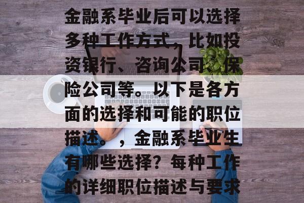 金融系毕业后可以选择多种工作方式，比如投资银行、咨询公司、保险公司等。以下是各方面的选择和可能的职位描述。，金融系毕业生有哪些选择？每种工作的详细职位描述与要求