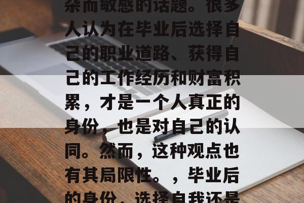 毕业后的身份是一个复杂而敏感的话题。很多人认为在毕业后选择自己的职业道路、获得自己的工作经历和财富积累,才是一个人真正的身份,也是对自己的认同。然而,这种观点也有其局限性。,毕业后的身份,选择自我还是工作经历的双刃剑? 毕业后的身份是一个复杂而敏感的话题。很多人认为在毕业后选择自己的职业道路、获得自己的工作经历和财富积累,才是一个人真正的身份,也是对自己的认同。然而,这种观点也有其局限性。,毕业后的身份,选择自我还是工作经历的双刃剑?