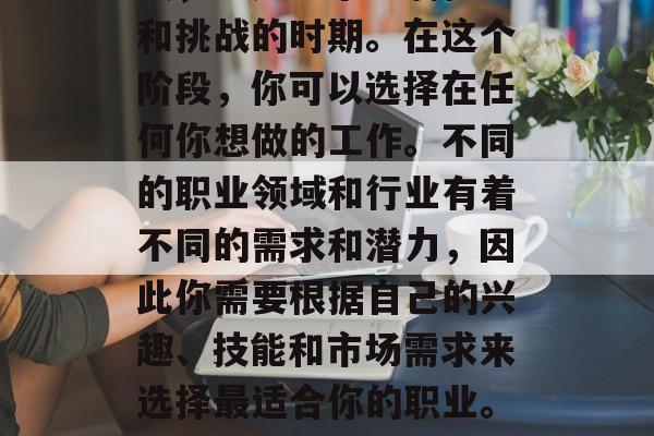 毕业是人生中的重要阶段，也是一个充满机遇和挑战的时期。在这个阶段，你可以选择在任何你想做的工作。不同的职业领域和行业有着不同的需求和潜力，因此你需要根据自己的兴趣、技能和市场需求来选择最适合你的职业。，毕业生必选，找到最符合你职业目标的工作