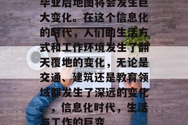 毕业后地图将会发生巨大变化。在这个信息化的时代,人们的生活方式和工作环境发生了翻天覆地的变化,无论是交通、建筑还是教育领域都发生了深远的变化。,信息化时代,生活与工作的巨变 毕业后地图将会发生巨大变化。在这个信息化的时代,人们的生活方式和工作环境发生了翻天覆地的变化,无论是交通、建筑还是教育领域都发生了深远的变化。,信息化时代,生活与工作的巨变